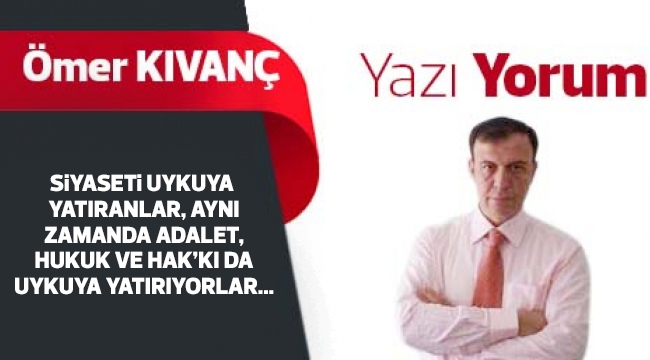 SiYASETi UYKUYA YATIRANLAR, AYNI ZAMANDA ADALET, HUKUK VE HAK’KI DA UYKUYA YATIRIYORLAR...
