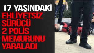 17 YAŞINDAKİ EHLİYETSİZ SÜRÜCÜ 2 POLİS MEMURUNU YARALADI